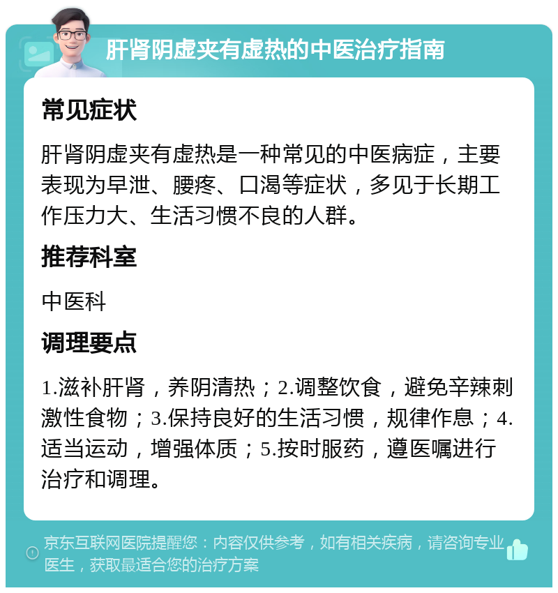 肝肾阴虚夹有虚热的中医治疗指南 常见症状 肝肾阴虚夹有虚热是一种常见的中医病症，主要表现为早泄、腰疼、口渴等症状，多见于长期工作压力大、生活习惯不良的人群。 推荐科室 中医科 调理要点 1.滋补肝肾，养阴清热；2.调整饮食，避免辛辣刺激性食物；3.保持良好的生活习惯，规律作息；4.适当运动，增强体质；5.按时服药，遵医嘱进行治疗和调理。