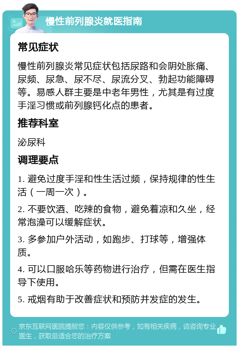 慢性前列腺炎就医指南 常见症状 慢性前列腺炎常见症状包括尿路和会阴处胀痛、尿频、尿急、尿不尽、尿流分叉、勃起功能障碍等。易感人群主要是中老年男性，尤其是有过度手淫习惯或前列腺钙化点的患者。 推荐科室 泌尿科 调理要点 1. 避免过度手淫和性生活过频，保持规律的性生活（一周一次）。 2. 不要饮酒、吃辣的食物，避免着凉和久坐，经常泡澡可以缓解症状。 3. 多参加户外活动，如跑步、打球等，增强体质。 4. 可以口服哈乐等药物进行治疗，但需在医生指导下使用。 5. 戒烟有助于改善症状和预防并发症的发生。