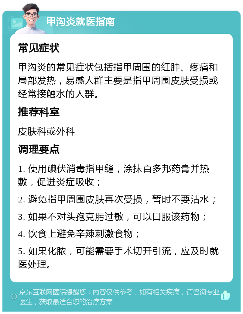 甲沟炎就医指南 常见症状 甲沟炎的常见症状包括指甲周围的红肿、疼痛和局部发热，易感人群主要是指甲周围皮肤受损或经常接触水的人群。 推荐科室 皮肤科或外科 调理要点 1. 使用碘伏消毒指甲缝，涂抹百多邦药膏并热敷，促进炎症吸收； 2. 避免指甲周围皮肤再次受损，暂时不要沾水； 3. 如果不对头孢克肟过敏，可以口服该药物； 4. 饮食上避免辛辣刺激食物； 5. 如果化脓，可能需要手术切开引流，应及时就医处理。