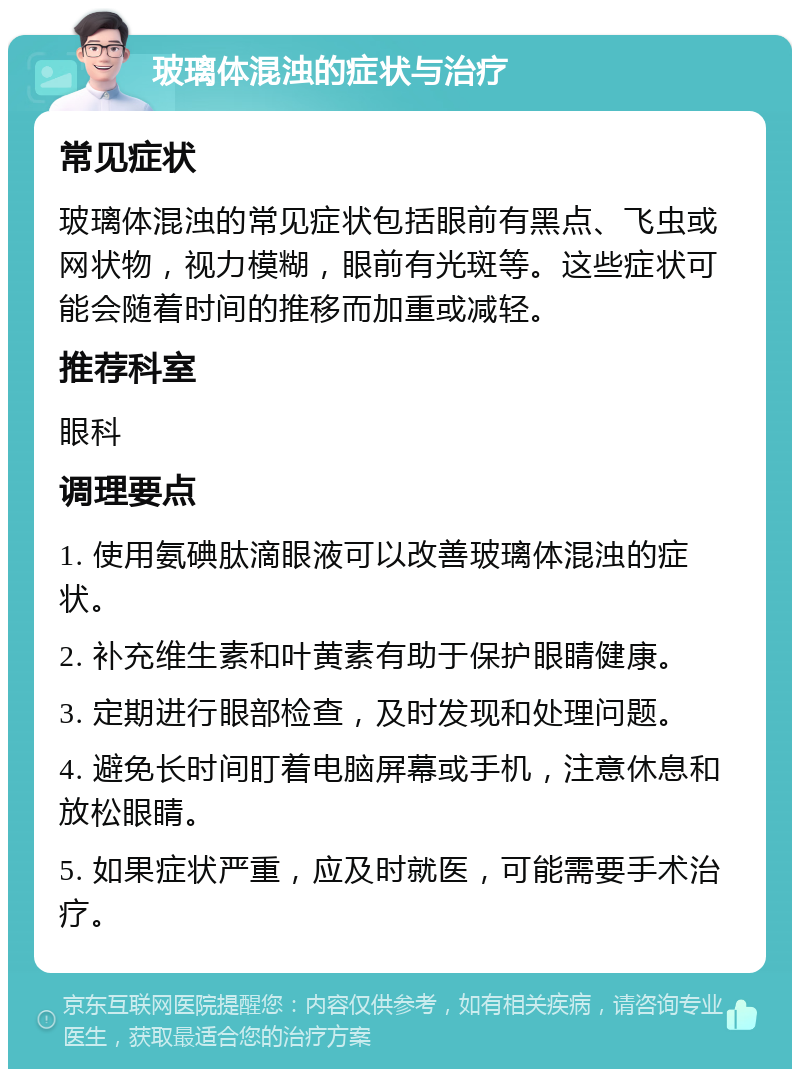 玻璃体混浊的症状与治疗 常见症状 玻璃体混浊的常见症状包括眼前有黑点、飞虫或网状物，视力模糊，眼前有光斑等。这些症状可能会随着时间的推移而加重或减轻。 推荐科室 眼科 调理要点 1. 使用氨碘肽滴眼液可以改善玻璃体混浊的症状。 2. 补充维生素和叶黄素有助于保护眼睛健康。 3. 定期进行眼部检查，及时发现和处理问题。 4. 避免长时间盯着电脑屏幕或手机，注意休息和放松眼睛。 5. 如果症状严重，应及时就医，可能需要手术治疗。