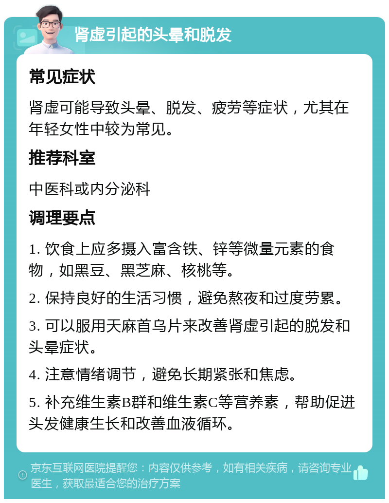 肾虚引起的头晕和脱发 常见症状 肾虚可能导致头晕、脱发、疲劳等症状，尤其在年轻女性中较为常见。 推荐科室 中医科或内分泌科 调理要点 1. 饮食上应多摄入富含铁、锌等微量元素的食物，如黑豆、黑芝麻、核桃等。 2. 保持良好的生活习惯，避免熬夜和过度劳累。 3. 可以服用天麻首乌片来改善肾虚引起的脱发和头晕症状。 4. 注意情绪调节，避免长期紧张和焦虑。 5. 补充维生素B群和维生素C等营养素，帮助促进头发健康生长和改善血液循环。