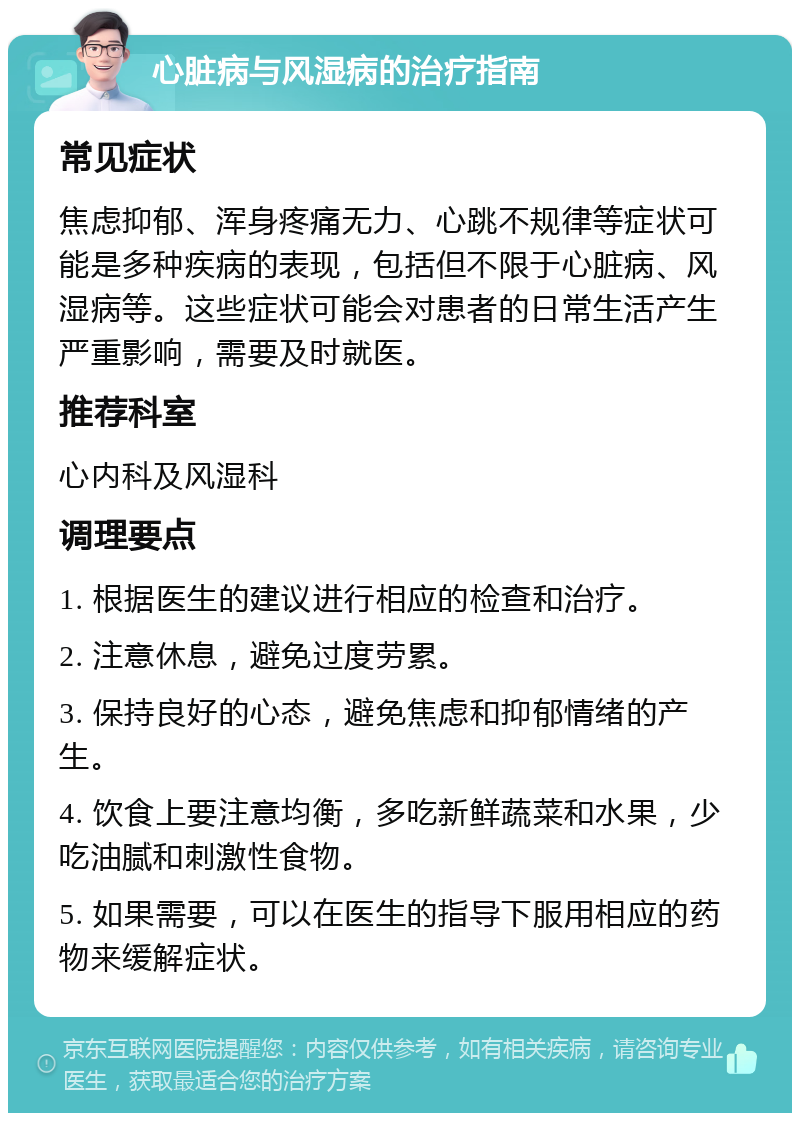 心脏病与风湿病的治疗指南 常见症状 焦虑抑郁、浑身疼痛无力、心跳不规律等症状可能是多种疾病的表现，包括但不限于心脏病、风湿病等。这些症状可能会对患者的日常生活产生严重影响，需要及时就医。 推荐科室 心内科及风湿科 调理要点 1. 根据医生的建议进行相应的检查和治疗。 2. 注意休息，避免过度劳累。 3. 保持良好的心态，避免焦虑和抑郁情绪的产生。 4. 饮食上要注意均衡，多吃新鲜蔬菜和水果，少吃油腻和刺激性食物。 5. 如果需要，可以在医生的指导下服用相应的药物来缓解症状。