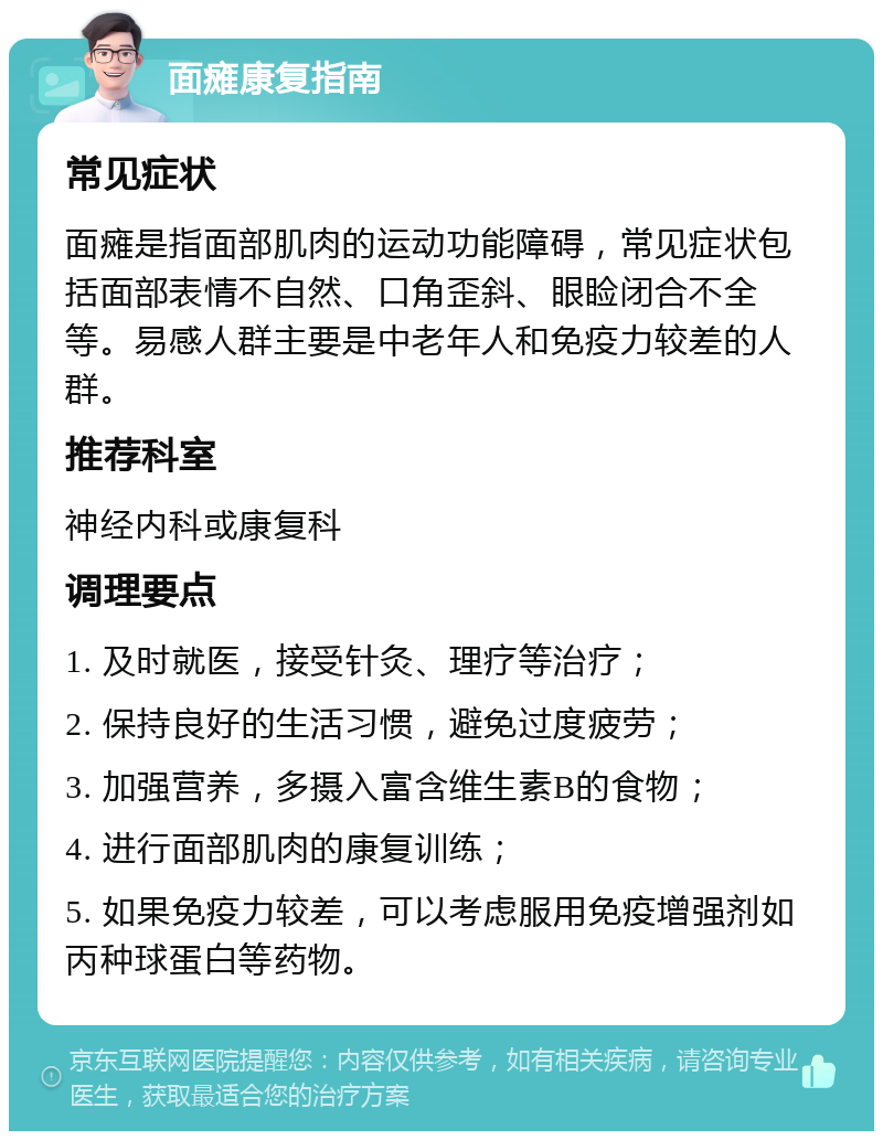 面瘫康复指南 常见症状 面瘫是指面部肌肉的运动功能障碍，常见症状包括面部表情不自然、口角歪斜、眼睑闭合不全等。易感人群主要是中老年人和免疫力较差的人群。 推荐科室 神经内科或康复科 调理要点 1. 及时就医，接受针灸、理疗等治疗； 2. 保持良好的生活习惯，避免过度疲劳； 3. 加强营养，多摄入富含维生素B的食物； 4. 进行面部肌肉的康复训练； 5. 如果免疫力较差，可以考虑服用免疫增强剂如丙种球蛋白等药物。