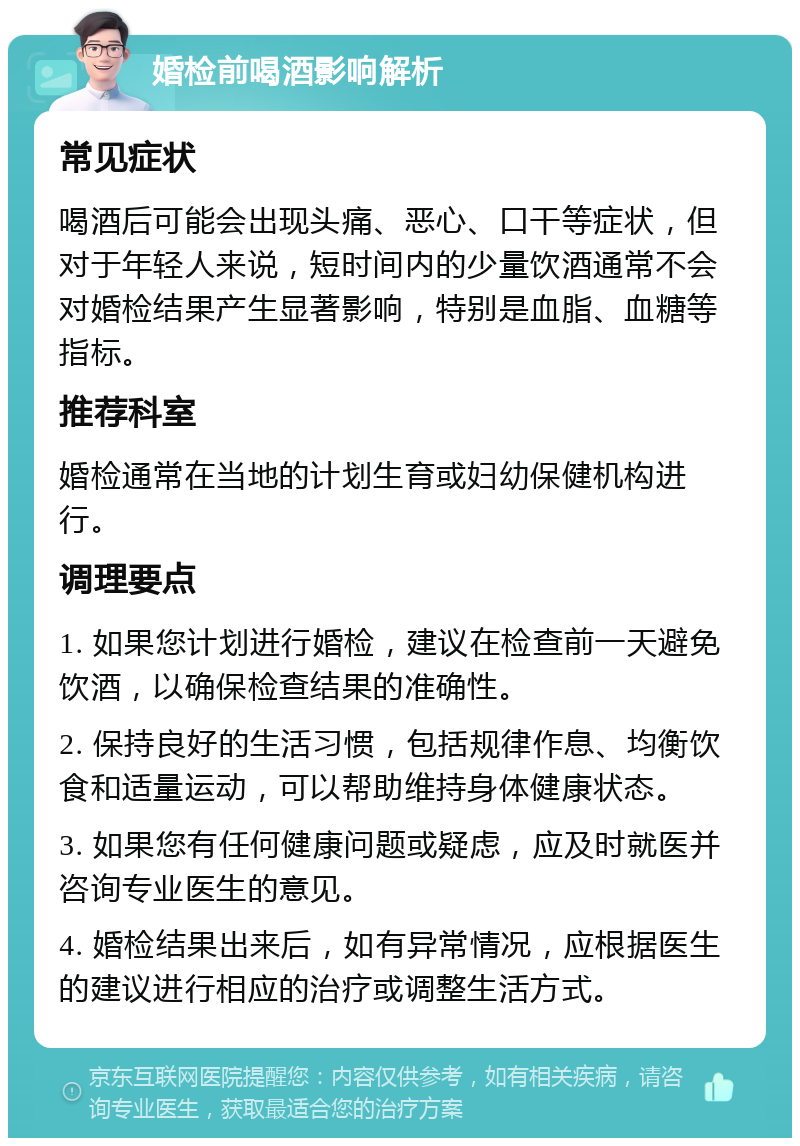 婚检前喝酒影响解析 常见症状 喝酒后可能会出现头痛、恶心、口干等症状，但对于年轻人来说，短时间内的少量饮酒通常不会对婚检结果产生显著影响，特别是血脂、血糖等指标。 推荐科室 婚检通常在当地的计划生育或妇幼保健机构进行。 调理要点 1. 如果您计划进行婚检，建议在检查前一天避免饮酒，以确保检查结果的准确性。 2. 保持良好的生活习惯，包括规律作息、均衡饮食和适量运动，可以帮助维持身体健康状态。 3. 如果您有任何健康问题或疑虑，应及时就医并咨询专业医生的意见。 4. 婚检结果出来后，如有异常情况，应根据医生的建议进行相应的治疗或调整生活方式。