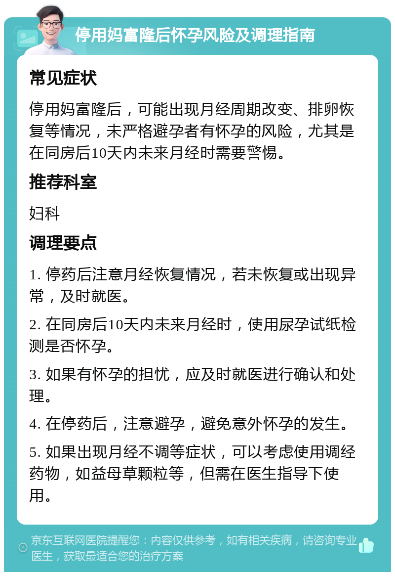 停用妈富隆后怀孕风险及调理指南 常见症状 停用妈富隆后，可能出现月经周期改变、排卵恢复等情况，未严格避孕者有怀孕的风险，尤其是在同房后10天内未来月经时需要警惕。 推荐科室 妇科 调理要点 1. 停药后注意月经恢复情况，若未恢复或出现异常，及时就医。 2. 在同房后10天内未来月经时，使用尿孕试纸检测是否怀孕。 3. 如果有怀孕的担忧，应及时就医进行确认和处理。 4. 在停药后，注意避孕，避免意外怀孕的发生。 5. 如果出现月经不调等症状，可以考虑使用调经药物，如益母草颗粒等，但需在医生指导下使用。