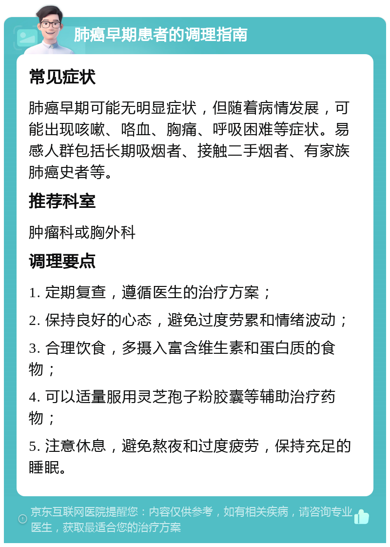 肺癌早期患者的调理指南 常见症状 肺癌早期可能无明显症状，但随着病情发展，可能出现咳嗽、咯血、胸痛、呼吸困难等症状。易感人群包括长期吸烟者、接触二手烟者、有家族肺癌史者等。 推荐科室 肿瘤科或胸外科 调理要点 1. 定期复查，遵循医生的治疗方案； 2. 保持良好的心态，避免过度劳累和情绪波动； 3. 合理饮食，多摄入富含维生素和蛋白质的食物； 4. 可以适量服用灵芝孢子粉胶囊等辅助治疗药物； 5. 注意休息，避免熬夜和过度疲劳，保持充足的睡眠。