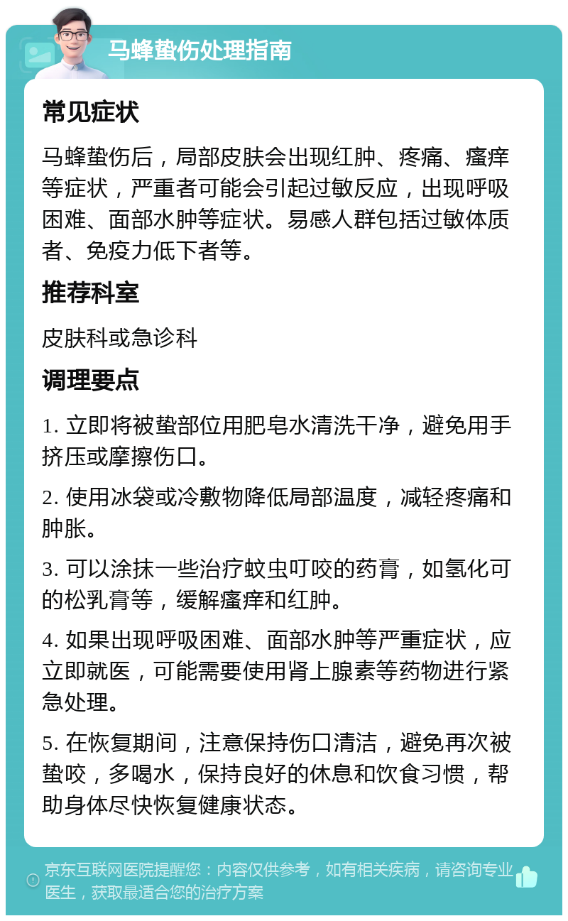 马蜂蛰伤处理指南 常见症状 马蜂蛰伤后，局部皮肤会出现红肿、疼痛、瘙痒等症状，严重者可能会引起过敏反应，出现呼吸困难、面部水肿等症状。易感人群包括过敏体质者、免疫力低下者等。 推荐科室 皮肤科或急诊科 调理要点 1. 立即将被蛰部位用肥皂水清洗干净，避免用手挤压或摩擦伤口。 2. 使用冰袋或冷敷物降低局部温度，减轻疼痛和肿胀。 3. 可以涂抹一些治疗蚊虫叮咬的药膏，如氢化可的松乳膏等，缓解瘙痒和红肿。 4. 如果出现呼吸困难、面部水肿等严重症状，应立即就医，可能需要使用肾上腺素等药物进行紧急处理。 5. 在恢复期间，注意保持伤口清洁，避免再次被蛰咬，多喝水，保持良好的休息和饮食习惯，帮助身体尽快恢复健康状态。