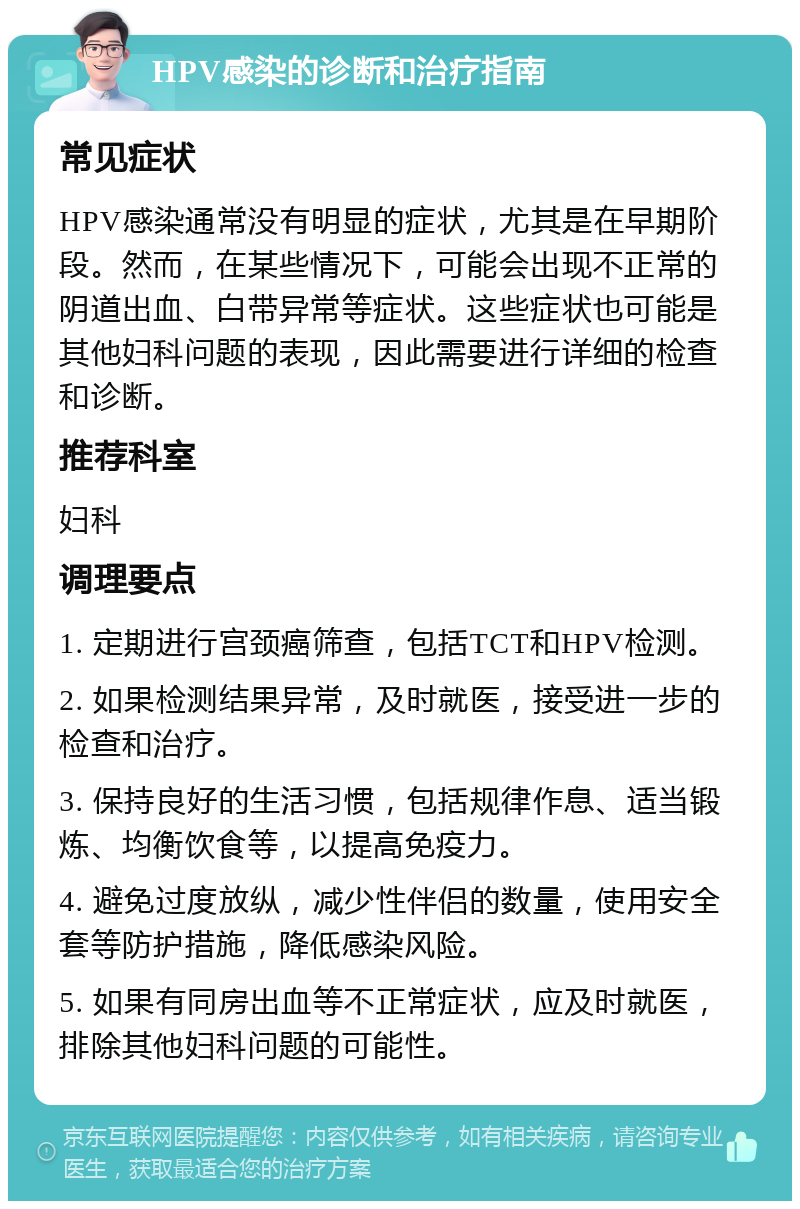 HPV感染的诊断和治疗指南 常见症状 HPV感染通常没有明显的症状，尤其是在早期阶段。然而，在某些情况下，可能会出现不正常的阴道出血、白带异常等症状。这些症状也可能是其他妇科问题的表现，因此需要进行详细的检查和诊断。 推荐科室 妇科 调理要点 1. 定期进行宫颈癌筛查，包括TCT和HPV检测。 2. 如果检测结果异常，及时就医，接受进一步的检查和治疗。 3. 保持良好的生活习惯，包括规律作息、适当锻炼、均衡饮食等，以提高免疫力。 4. 避免过度放纵，减少性伴侣的数量，使用安全套等防护措施，降低感染风险。 5. 如果有同房出血等不正常症状，应及时就医，排除其他妇科问题的可能性。