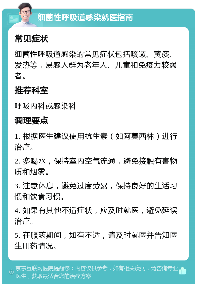 细菌性呼吸道感染就医指南 常见症状 细菌性呼吸道感染的常见症状包括咳嗽、黄痰、发热等，易感人群为老年人、儿童和免疫力较弱者。 推荐科室 呼吸内科或感染科 调理要点 1. 根据医生建议使用抗生素（如阿莫西林）进行治疗。 2. 多喝水，保持室内空气流通，避免接触有害物质和烟雾。 3. 注意休息，避免过度劳累，保持良好的生活习惯和饮食习惯。 4. 如果有其他不适症状，应及时就医，避免延误治疗。 5. 在服药期间，如有不适，请及时就医并告知医生用药情况。