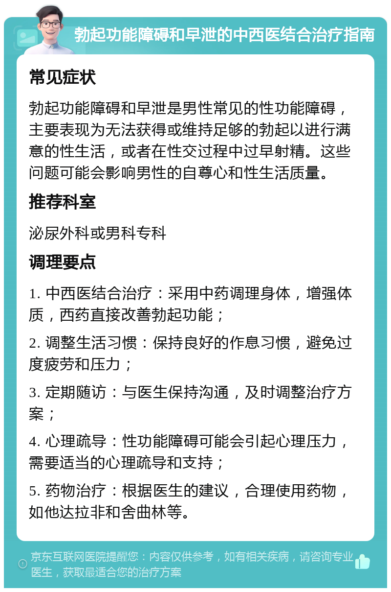 勃起功能障碍和早泄的中西医结合治疗指南 常见症状 勃起功能障碍和早泄是男性常见的性功能障碍，主要表现为无法获得或维持足够的勃起以进行满意的性生活，或者在性交过程中过早射精。这些问题可能会影响男性的自尊心和性生活质量。 推荐科室 泌尿外科或男科专科 调理要点 1. 中西医结合治疗：采用中药调理身体，增强体质，西药直接改善勃起功能； 2. 调整生活习惯：保持良好的作息习惯，避免过度疲劳和压力； 3. 定期随访：与医生保持沟通，及时调整治疗方案； 4. 心理疏导：性功能障碍可能会引起心理压力，需要适当的心理疏导和支持； 5. 药物治疗：根据医生的建议，合理使用药物，如他达拉非和舍曲林等。