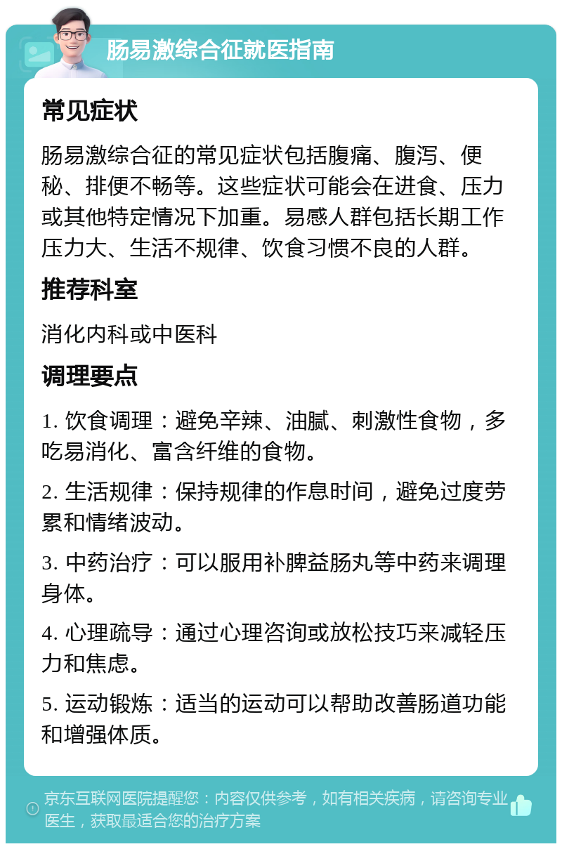 肠易激综合征就医指南 常见症状 肠易激综合征的常见症状包括腹痛、腹泻、便秘、排便不畅等。这些症状可能会在进食、压力或其他特定情况下加重。易感人群包括长期工作压力大、生活不规律、饮食习惯不良的人群。 推荐科室 消化内科或中医科 调理要点 1. 饮食调理：避免辛辣、油腻、刺激性食物，多吃易消化、富含纤维的食物。 2. 生活规律：保持规律的作息时间，避免过度劳累和情绪波动。 3. 中药治疗：可以服用补脾益肠丸等中药来调理身体。 4. 心理疏导：通过心理咨询或放松技巧来减轻压力和焦虑。 5. 运动锻炼：适当的运动可以帮助改善肠道功能和增强体质。