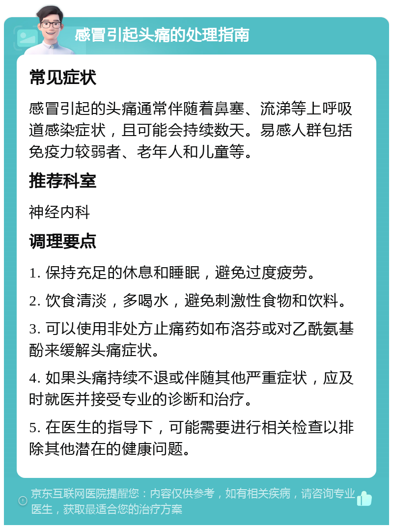 感冒引起头痛的处理指南 常见症状 感冒引起的头痛通常伴随着鼻塞、流涕等上呼吸道感染症状，且可能会持续数天。易感人群包括免疫力较弱者、老年人和儿童等。 推荐科室 神经内科 调理要点 1. 保持充足的休息和睡眠，避免过度疲劳。 2. 饮食清淡，多喝水，避免刺激性食物和饮料。 3. 可以使用非处方止痛药如布洛芬或对乙酰氨基酚来缓解头痛症状。 4. 如果头痛持续不退或伴随其他严重症状，应及时就医并接受专业的诊断和治疗。 5. 在医生的指导下，可能需要进行相关检查以排除其他潜在的健康问题。