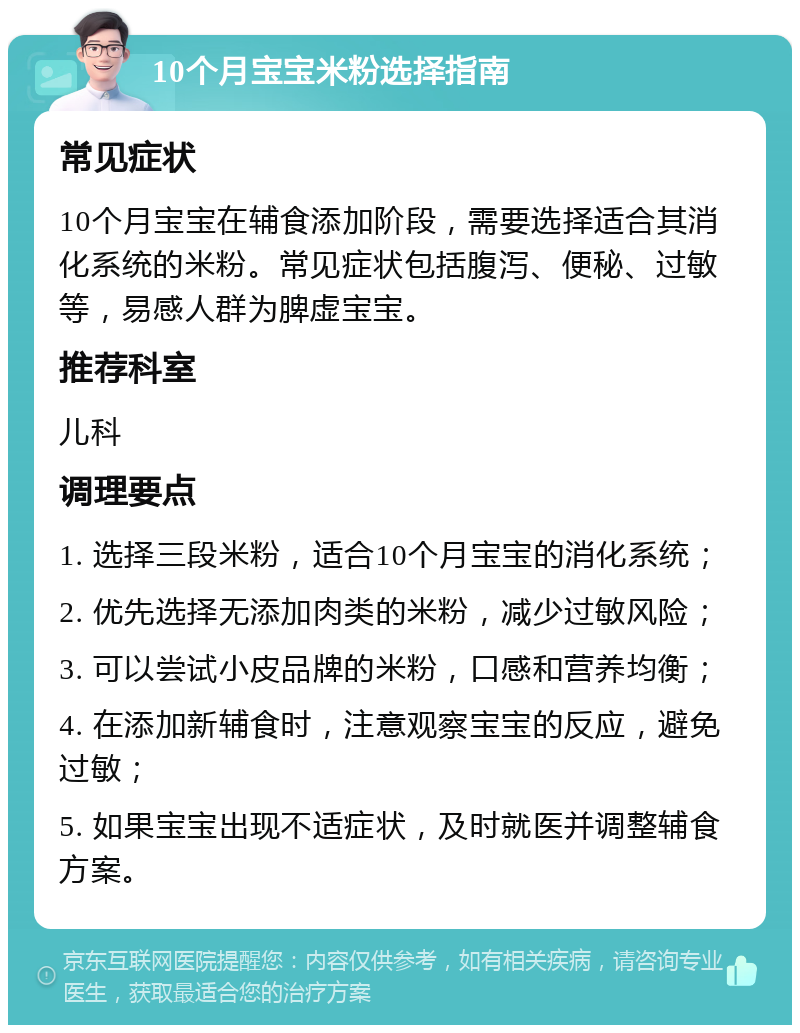 10个月宝宝米粉选择指南 常见症状 10个月宝宝在辅食添加阶段，需要选择适合其消化系统的米粉。常见症状包括腹泻、便秘、过敏等，易感人群为脾虚宝宝。 推荐科室 儿科 调理要点 1. 选择三段米粉，适合10个月宝宝的消化系统； 2. 优先选择无添加肉类的米粉，减少过敏风险； 3. 可以尝试小皮品牌的米粉，口感和营养均衡； 4. 在添加新辅食时，注意观察宝宝的反应，避免过敏； 5. 如果宝宝出现不适症状，及时就医并调整辅食方案。