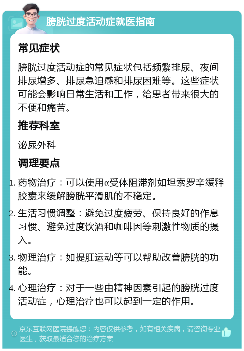 膀胱过度活动症就医指南 常见症状 膀胱过度活动症的常见症状包括频繁排尿、夜间排尿增多、排尿急迫感和排尿困难等。这些症状可能会影响日常生活和工作，给患者带来很大的不便和痛苦。 推荐科室 泌尿外科 调理要点 药物治疗：可以使用α受体阻滞剂如坦索罗辛缓释胶囊来缓解膀胱平滑肌的不稳定。 生活习惯调整：避免过度疲劳、保持良好的作息习惯、避免过度饮酒和咖啡因等刺激性物质的摄入。 物理治疗：如提肛运动等可以帮助改善膀胱的功能。 心理治疗：对于一些由精神因素引起的膀胱过度活动症，心理治疗也可以起到一定的作用。