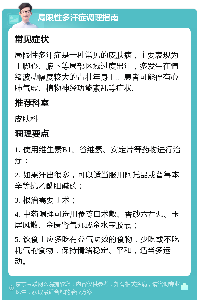 局限性多汗症调理指南 常见症状 局限性多汗症是一种常见的皮肤病，主要表现为手脚心、腋下等局部区域过度出汗，多发生在情绪波动幅度较大的青壮年身上。患者可能伴有心肺气虚、植物神经功能紊乱等症状。 推荐科室 皮肤科 调理要点 1. 使用维生素B1、谷维素、安定片等药物进行治疗； 2. 如果汗出很多，可以适当服用阿托品或普鲁本辛等抗乙酰胆碱药； 3. 根治需要手术； 4. 中药调理可选用参苓白术散、香砂六君丸、玉屏风散、金匮肾气丸或金水宝胶囊； 5. 饮食上应多吃有益气功效的食物，少吃或不吃耗气的食物，保持情绪稳定、平和，适当多运动。