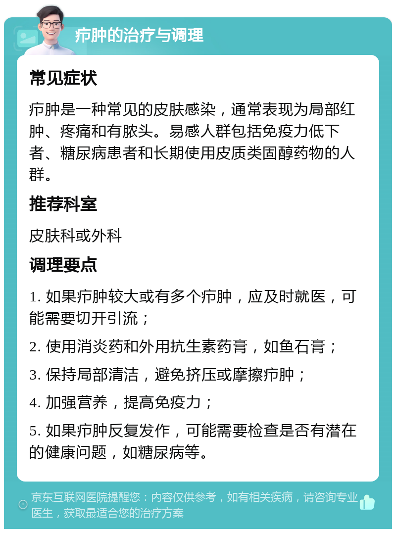 疖肿的治疗与调理 常见症状 疖肿是一种常见的皮肤感染，通常表现为局部红肿、疼痛和有脓头。易感人群包括免疫力低下者、糖尿病患者和长期使用皮质类固醇药物的人群。 推荐科室 皮肤科或外科 调理要点 1. 如果疖肿较大或有多个疖肿，应及时就医，可能需要切开引流； 2. 使用消炎药和外用抗生素药膏，如鱼石膏； 3. 保持局部清洁，避免挤压或摩擦疖肿； 4. 加强营养，提高免疫力； 5. 如果疖肿反复发作，可能需要检查是否有潜在的健康问题，如糖尿病等。