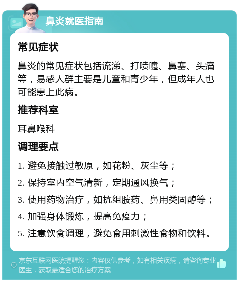 鼻炎就医指南 常见症状 鼻炎的常见症状包括流涕、打喷嚏、鼻塞、头痛等，易感人群主要是儿童和青少年，但成年人也可能患上此病。 推荐科室 耳鼻喉科 调理要点 1. 避免接触过敏原，如花粉、灰尘等； 2. 保持室内空气清新，定期通风换气； 3. 使用药物治疗，如抗组胺药、鼻用类固醇等； 4. 加强身体锻炼，提高免疫力； 5. 注意饮食调理，避免食用刺激性食物和饮料。