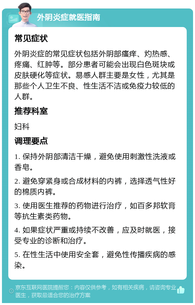 外阴炎症就医指南 常见症状 外阴炎症的常见症状包括外阴部瘙痒、灼热感、疼痛、红肿等。部分患者可能会出现白色斑块或皮肤硬化等症状。易感人群主要是女性，尤其是那些个人卫生不良、性生活不洁或免疫力较低的人群。 推荐科室 妇科 调理要点 1. 保持外阴部清洁干燥，避免使用刺激性洗液或香皂。 2. 避免穿紧身或合成材料的内裤，选择透气性好的棉质内裤。 3. 使用医生推荐的药物进行治疗，如百多邦软膏等抗生素类药物。 4. 如果症状严重或持续不改善，应及时就医，接受专业的诊断和治疗。 5. 在性生活中使用安全套，避免性传播疾病的感染。