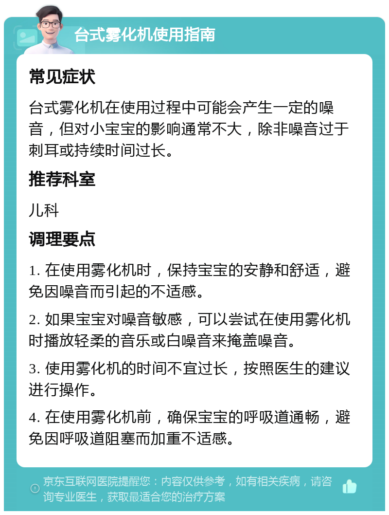 台式雾化机使用指南 常见症状 台式雾化机在使用过程中可能会产生一定的噪音，但对小宝宝的影响通常不大，除非噪音过于刺耳或持续时间过长。 推荐科室 儿科 调理要点 1. 在使用雾化机时，保持宝宝的安静和舒适，避免因噪音而引起的不适感。 2. 如果宝宝对噪音敏感，可以尝试在使用雾化机时播放轻柔的音乐或白噪音来掩盖噪音。 3. 使用雾化机的时间不宜过长，按照医生的建议进行操作。 4. 在使用雾化机前，确保宝宝的呼吸道通畅，避免因呼吸道阻塞而加重不适感。