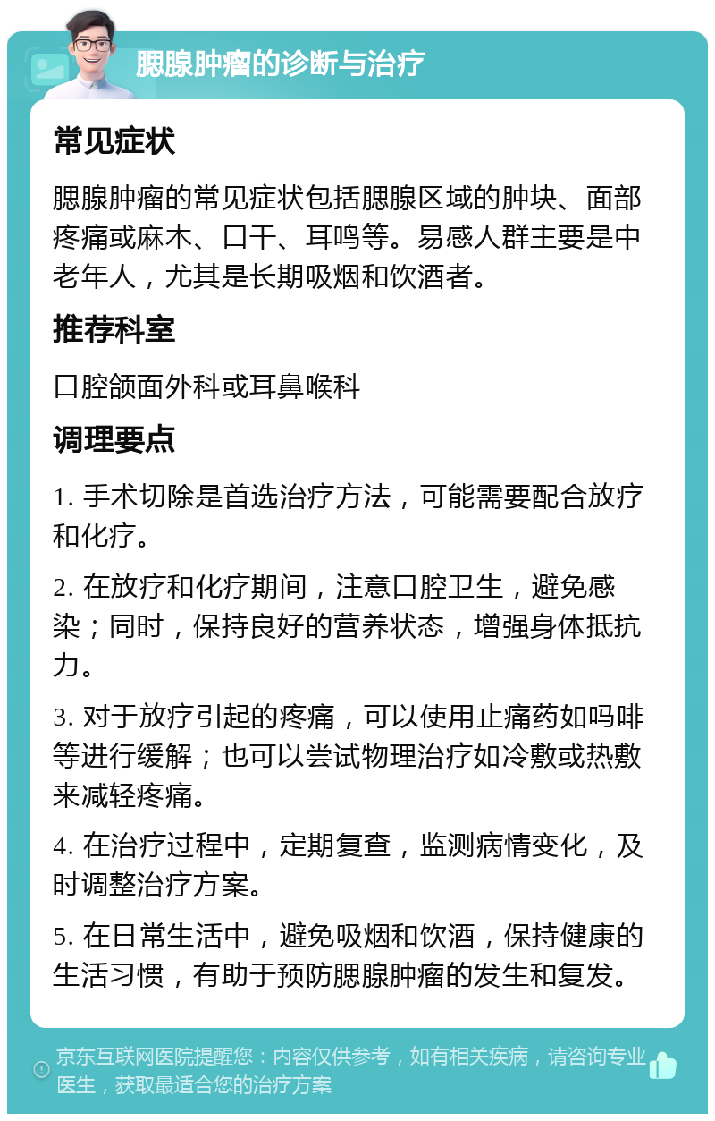 腮腺肿瘤的诊断与治疗 常见症状 腮腺肿瘤的常见症状包括腮腺区域的肿块、面部疼痛或麻木、口干、耳鸣等。易感人群主要是中老年人，尤其是长期吸烟和饮酒者。 推荐科室 口腔颌面外科或耳鼻喉科 调理要点 1. 手术切除是首选治疗方法，可能需要配合放疗和化疗。 2. 在放疗和化疗期间，注意口腔卫生，避免感染；同时，保持良好的营养状态，增强身体抵抗力。 3. 对于放疗引起的疼痛，可以使用止痛药如吗啡等进行缓解；也可以尝试物理治疗如冷敷或热敷来减轻疼痛。 4. 在治疗过程中，定期复查，监测病情变化，及时调整治疗方案。 5. 在日常生活中，避免吸烟和饮酒，保持健康的生活习惯，有助于预防腮腺肿瘤的发生和复发。