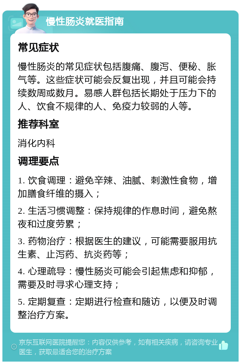 慢性肠炎就医指南 常见症状 慢性肠炎的常见症状包括腹痛、腹泻、便秘、胀气等。这些症状可能会反复出现，并且可能会持续数周或数月。易感人群包括长期处于压力下的人、饮食不规律的人、免疫力较弱的人等。 推荐科室 消化内科 调理要点 1. 饮食调理：避免辛辣、油腻、刺激性食物，增加膳食纤维的摄入； 2. 生活习惯调整：保持规律的作息时间，避免熬夜和过度劳累； 3. 药物治疗：根据医生的建议，可能需要服用抗生素、止泻药、抗炎药等； 4. 心理疏导：慢性肠炎可能会引起焦虑和抑郁，需要及时寻求心理支持； 5. 定期复查：定期进行检查和随访，以便及时调整治疗方案。