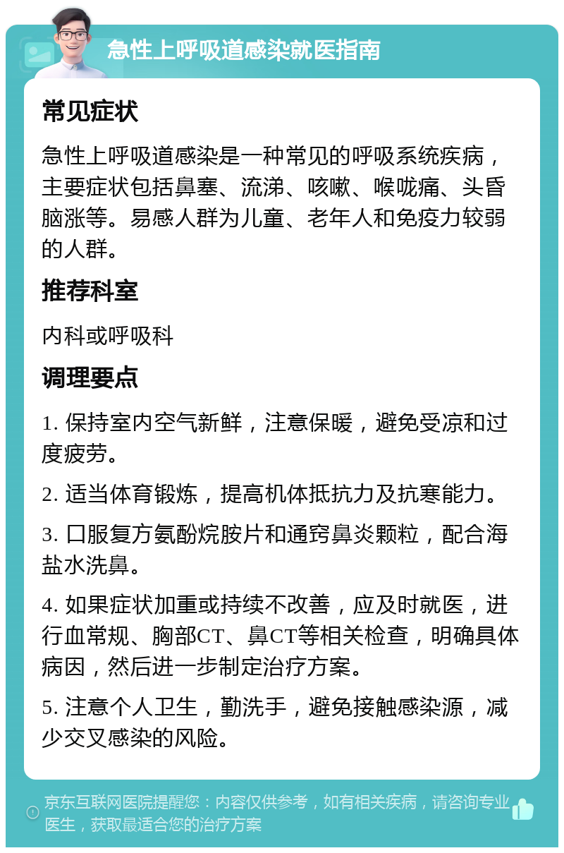 急性上呼吸道感染就医指南 常见症状 急性上呼吸道感染是一种常见的呼吸系统疾病，主要症状包括鼻塞、流涕、咳嗽、喉咙痛、头昏脑涨等。易感人群为儿童、老年人和免疫力较弱的人群。 推荐科室 内科或呼吸科 调理要点 1. 保持室内空气新鲜，注意保暖，避免受凉和过度疲劳。 2. 适当体育锻炼，提高机体抵抗力及抗寒能力。 3. 口服复方氨酚烷胺片和通窍鼻炎颗粒，配合海盐水洗鼻。 4. 如果症状加重或持续不改善，应及时就医，进行血常规、胸部CT、鼻CT等相关检查，明确具体病因，然后进一步制定治疗方案。 5. 注意个人卫生，勤洗手，避免接触感染源，减少交叉感染的风险。