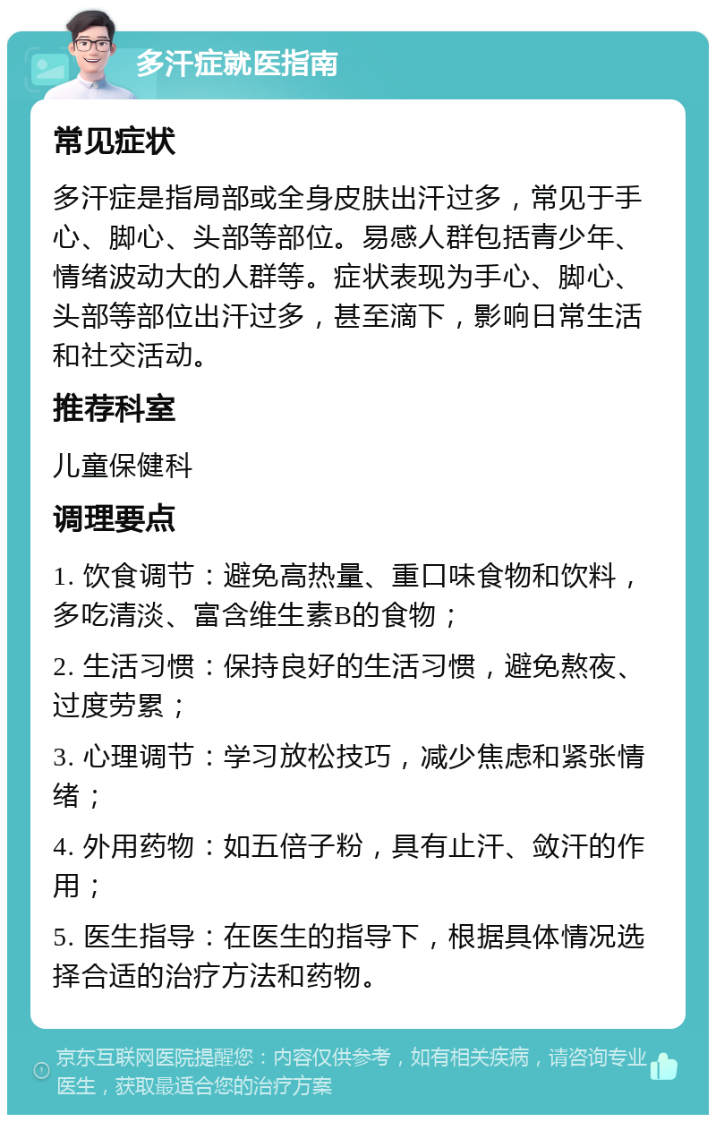 多汗症就医指南 常见症状 多汗症是指局部或全身皮肤出汗过多，常见于手心、脚心、头部等部位。易感人群包括青少年、情绪波动大的人群等。症状表现为手心、脚心、头部等部位出汗过多，甚至滴下，影响日常生活和社交活动。 推荐科室 儿童保健科 调理要点 1. 饮食调节：避免高热量、重口味食物和饮料，多吃清淡、富含维生素B的食物； 2. 生活习惯：保持良好的生活习惯，避免熬夜、过度劳累； 3. 心理调节：学习放松技巧，减少焦虑和紧张情绪； 4. 外用药物：如五倍子粉，具有止汗、敛汗的作用； 5. 医生指导：在医生的指导下，根据具体情况选择合适的治疗方法和药物。