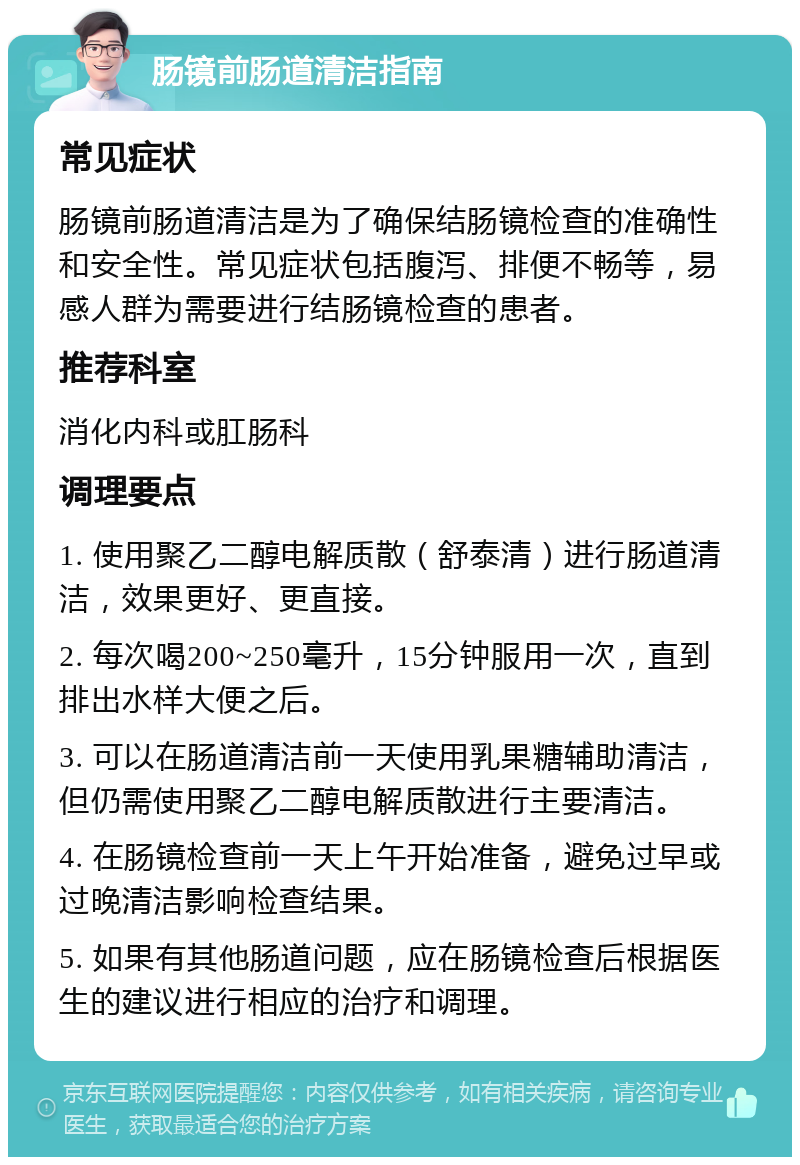 肠镜前肠道清洁指南 常见症状 肠镜前肠道清洁是为了确保结肠镜检查的准确性和安全性。常见症状包括腹泻、排便不畅等，易感人群为需要进行结肠镜检查的患者。 推荐科室 消化内科或肛肠科 调理要点 1. 使用聚乙二醇电解质散（舒泰清）进行肠道清洁，效果更好、更直接。 2. 每次喝200~250毫升，15分钟服用一次，直到排出水样大便之后。 3. 可以在肠道清洁前一天使用乳果糖辅助清洁，但仍需使用聚乙二醇电解质散进行主要清洁。 4. 在肠镜检查前一天上午开始准备，避免过早或过晚清洁影响检查结果。 5. 如果有其他肠道问题，应在肠镜检查后根据医生的建议进行相应的治疗和调理。