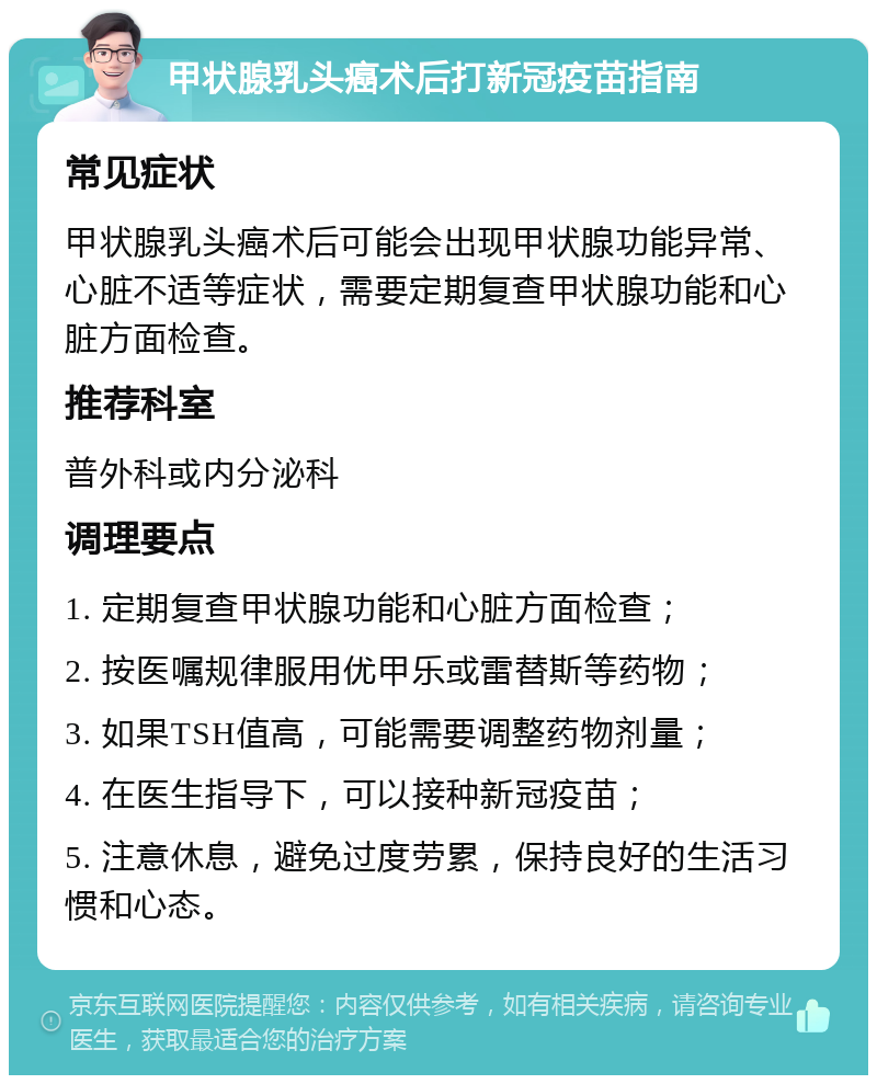 甲状腺乳头癌术后打新冠疫苗指南 常见症状 甲状腺乳头癌术后可能会出现甲状腺功能异常、心脏不适等症状，需要定期复查甲状腺功能和心脏方面检查。 推荐科室 普外科或内分泌科 调理要点 1. 定期复查甲状腺功能和心脏方面检查； 2. 按医嘱规律服用优甲乐或雷替斯等药物； 3. 如果TSH值高，可能需要调整药物剂量； 4. 在医生指导下，可以接种新冠疫苗； 5. 注意休息，避免过度劳累，保持良好的生活习惯和心态。