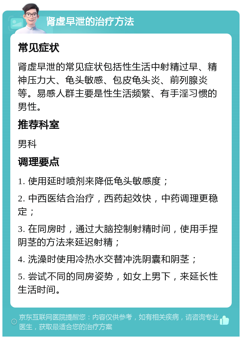 肾虚早泄的治疗方法 常见症状 肾虚早泄的常见症状包括性生活中射精过早、精神压力大、龟头敏感、包皮龟头炎、前列腺炎等。易感人群主要是性生活频繁、有手淫习惯的男性。 推荐科室 男科 调理要点 1. 使用延时喷剂来降低龟头敏感度； 2. 中西医结合治疗，西药起效快，中药调理更稳定； 3. 在同房时，通过大脑控制射精时间，使用手捏阴茎的方法来延迟射精； 4. 洗澡时使用冷热水交替冲洗阴囊和阴茎； 5. 尝试不同的同房姿势，如女上男下，来延长性生活时间。