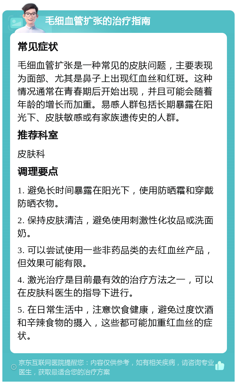 毛细血管扩张的治疗指南 常见症状 毛细血管扩张是一种常见的皮肤问题，主要表现为面部、尤其是鼻子上出现红血丝和红斑。这种情况通常在青春期后开始出现，并且可能会随着年龄的增长而加重。易感人群包括长期暴露在阳光下、皮肤敏感或有家族遗传史的人群。 推荐科室 皮肤科 调理要点 1. 避免长时间暴露在阳光下，使用防晒霜和穿戴防晒衣物。 2. 保持皮肤清洁，避免使用刺激性化妆品或洗面奶。 3. 可以尝试使用一些非药品类的去红血丝产品，但效果可能有限。 4. 激光治疗是目前最有效的治疗方法之一，可以在皮肤科医生的指导下进行。 5. 在日常生活中，注意饮食健康，避免过度饮酒和辛辣食物的摄入，这些都可能加重红血丝的症状。