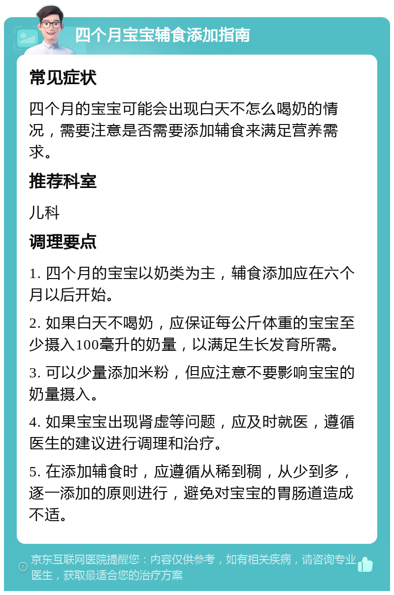 四个月宝宝辅食添加指南 常见症状 四个月的宝宝可能会出现白天不怎么喝奶的情况，需要注意是否需要添加辅食来满足营养需求。 推荐科室 儿科 调理要点 1. 四个月的宝宝以奶类为主，辅食添加应在六个月以后开始。 2. 如果白天不喝奶，应保证每公斤体重的宝宝至少摄入100毫升的奶量，以满足生长发育所需。 3. 可以少量添加米粉，但应注意不要影响宝宝的奶量摄入。 4. 如果宝宝出现肾虚等问题，应及时就医，遵循医生的建议进行调理和治疗。 5. 在添加辅食时，应遵循从稀到稠，从少到多，逐一添加的原则进行，避免对宝宝的胃肠道造成不适。