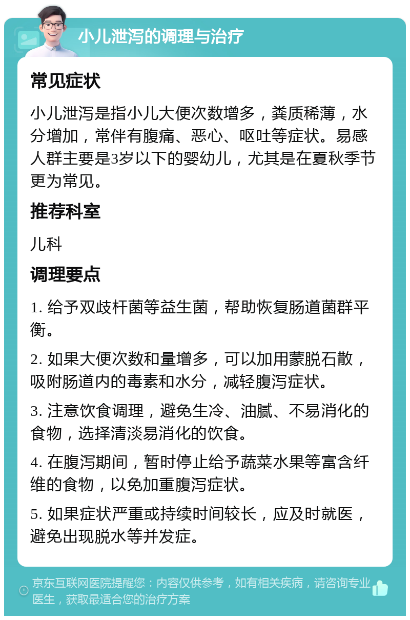 小儿泄泻的调理与治疗 常见症状 小儿泄泻是指小儿大便次数增多，粪质稀薄，水分增加，常伴有腹痛、恶心、呕吐等症状。易感人群主要是3岁以下的婴幼儿，尤其是在夏秋季节更为常见。 推荐科室 儿科 调理要点 1. 给予双歧杆菌等益生菌，帮助恢复肠道菌群平衡。 2. 如果大便次数和量增多，可以加用蒙脱石散，吸附肠道内的毒素和水分，减轻腹泻症状。 3. 注意饮食调理，避免生冷、油腻、不易消化的食物，选择清淡易消化的饮食。 4. 在腹泻期间，暂时停止给予蔬菜水果等富含纤维的食物，以免加重腹泻症状。 5. 如果症状严重或持续时间较长，应及时就医，避免出现脱水等并发症。