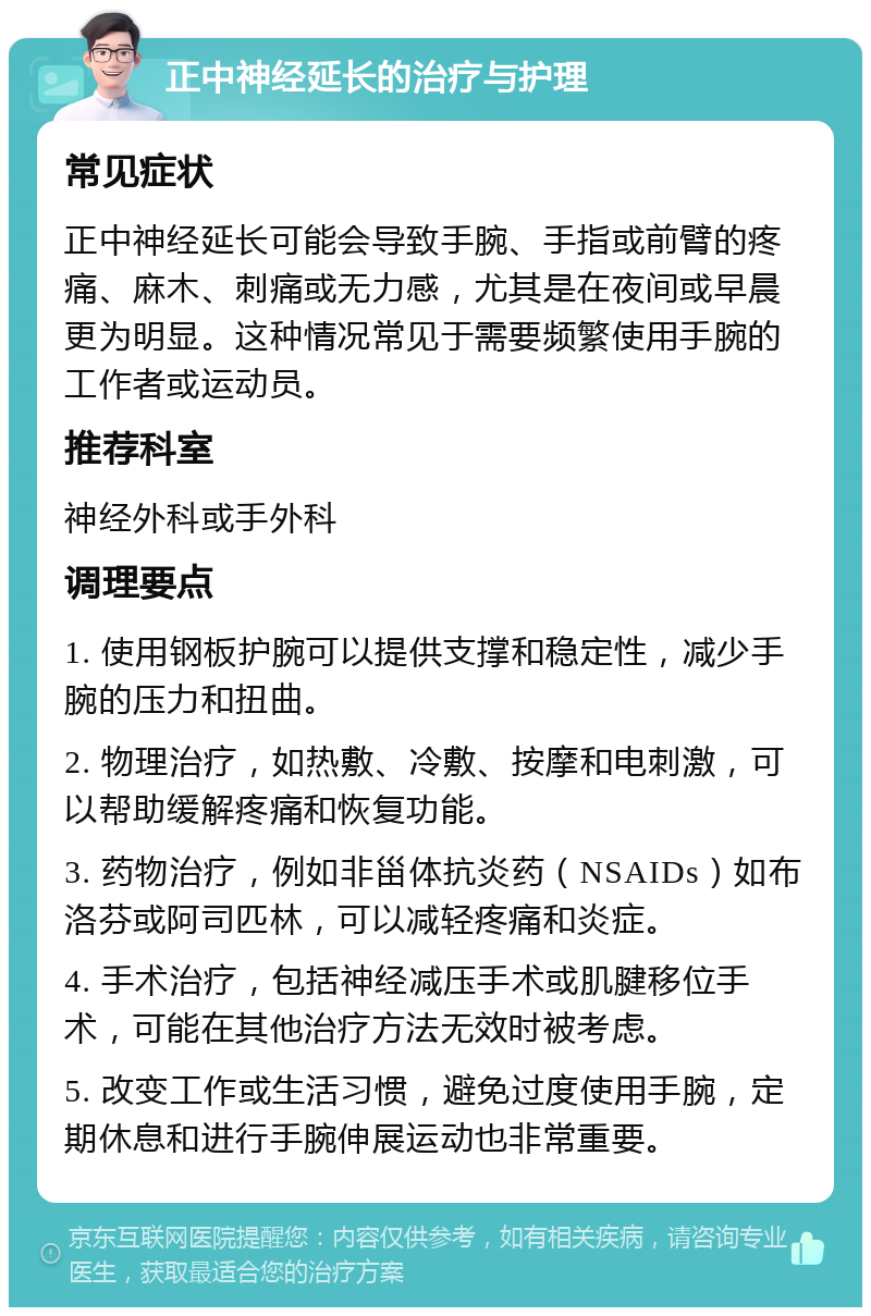 正中神经延长的治疗与护理 常见症状 正中神经延长可能会导致手腕、手指或前臂的疼痛、麻木、刺痛或无力感，尤其是在夜间或早晨更为明显。这种情况常见于需要频繁使用手腕的工作者或运动员。 推荐科室 神经外科或手外科 调理要点 1. 使用钢板护腕可以提供支撑和稳定性，减少手腕的压力和扭曲。 2. 物理治疗，如热敷、冷敷、按摩和电刺激，可以帮助缓解疼痛和恢复功能。 3. 药物治疗，例如非甾体抗炎药（NSAIDs）如布洛芬或阿司匹林，可以减轻疼痛和炎症。 4. 手术治疗，包括神经减压手术或肌腱移位手术，可能在其他治疗方法无效时被考虑。 5. 改变工作或生活习惯，避免过度使用手腕，定期休息和进行手腕伸展运动也非常重要。