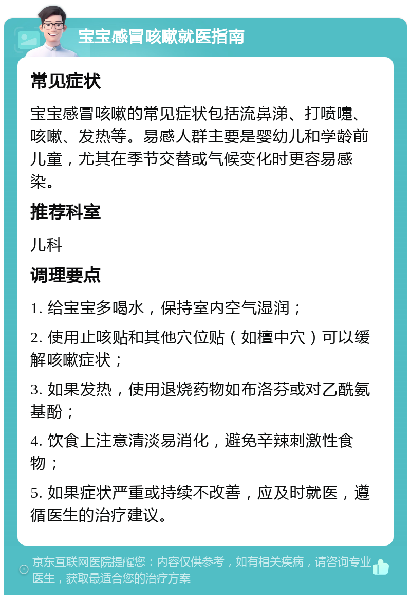 宝宝感冒咳嗽就医指南 常见症状 宝宝感冒咳嗽的常见症状包括流鼻涕、打喷嚏、咳嗽、发热等。易感人群主要是婴幼儿和学龄前儿童，尤其在季节交替或气候变化时更容易感染。 推荐科室 儿科 调理要点 1. 给宝宝多喝水，保持室内空气湿润； 2. 使用止咳贴和其他穴位贴（如檀中穴）可以缓解咳嗽症状； 3. 如果发热，使用退烧药物如布洛芬或对乙酰氨基酚； 4. 饮食上注意清淡易消化，避免辛辣刺激性食物； 5. 如果症状严重或持续不改善，应及时就医，遵循医生的治疗建议。