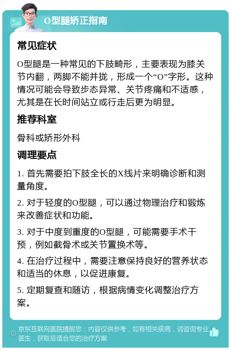 O型腿矫正指南 常见症状 O型腿是一种常见的下肢畸形，主要表现为膝关节内翻，两脚不能并拢，形成一个“O”字形。这种情况可能会导致步态异常、关节疼痛和不适感，尤其是在长时间站立或行走后更为明显。 推荐科室 骨科或矫形外科 调理要点 1. 首先需要拍下肢全长的X线片来明确诊断和测量角度。 2. 对于轻度的O型腿，可以通过物理治疗和锻炼来改善症状和功能。 3. 对于中度到重度的O型腿，可能需要手术干预，例如截骨术或关节置换术等。 4. 在治疗过程中，需要注意保持良好的营养状态和适当的休息，以促进康复。 5. 定期复查和随访，根据病情变化调整治疗方案。