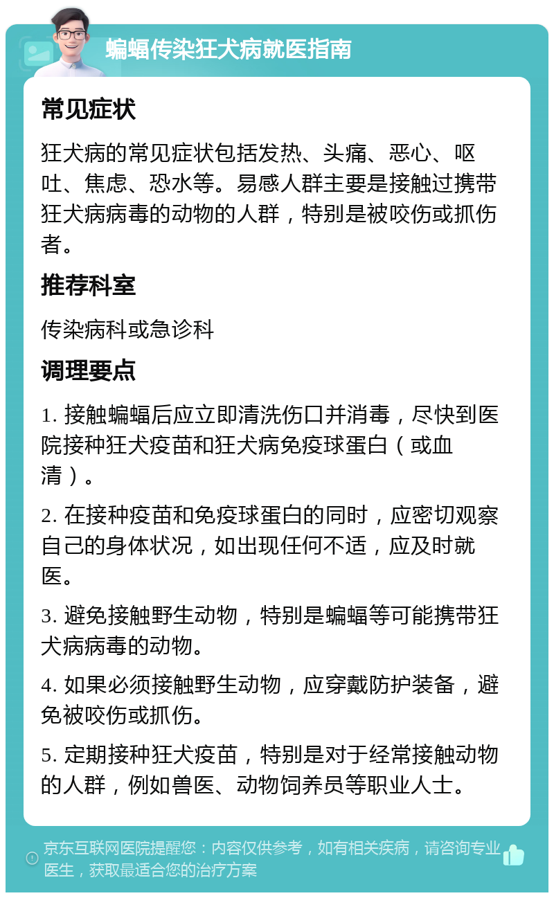 蝙蝠传染狂犬病就医指南 常见症状 狂犬病的常见症状包括发热、头痛、恶心、呕吐、焦虑、恐水等。易感人群主要是接触过携带狂犬病病毒的动物的人群，特别是被咬伤或抓伤者。 推荐科室 传染病科或急诊科 调理要点 1. 接触蝙蝠后应立即清洗伤口并消毒，尽快到医院接种狂犬疫苗和狂犬病免疫球蛋白（或血清）。 2. 在接种疫苗和免疫球蛋白的同时，应密切观察自己的身体状况，如出现任何不适，应及时就医。 3. 避免接触野生动物，特别是蝙蝠等可能携带狂犬病病毒的动物。 4. 如果必须接触野生动物，应穿戴防护装备，避免被咬伤或抓伤。 5. 定期接种狂犬疫苗，特别是对于经常接触动物的人群，例如兽医、动物饲养员等职业人士。