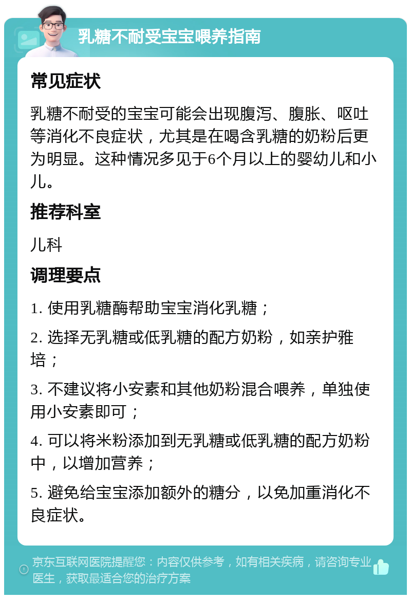 乳糖不耐受宝宝喂养指南 常见症状 乳糖不耐受的宝宝可能会出现腹泻、腹胀、呕吐等消化不良症状，尤其是在喝含乳糖的奶粉后更为明显。这种情况多见于6个月以上的婴幼儿和小儿。 推荐科室 儿科 调理要点 1. 使用乳糖酶帮助宝宝消化乳糖； 2. 选择无乳糖或低乳糖的配方奶粉，如亲护雅培； 3. 不建议将小安素和其他奶粉混合喂养，单独使用小安素即可； 4. 可以将米粉添加到无乳糖或低乳糖的配方奶粉中，以增加营养； 5. 避免给宝宝添加额外的糖分，以免加重消化不良症状。