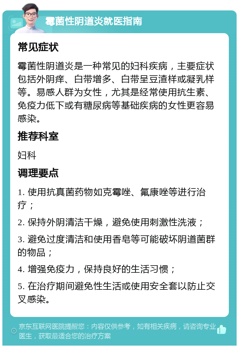 霉菌性阴道炎就医指南 常见症状 霉菌性阴道炎是一种常见的妇科疾病，主要症状包括外阴痒、白带增多、白带呈豆渣样或凝乳样等。易感人群为女性，尤其是经常使用抗生素、免疫力低下或有糖尿病等基础疾病的女性更容易感染。 推荐科室 妇科 调理要点 1. 使用抗真菌药物如克霉唑、氟康唑等进行治疗； 2. 保持外阴清洁干燥，避免使用刺激性洗液； 3. 避免过度清洁和使用香皂等可能破坏阴道菌群的物品； 4. 增强免疫力，保持良好的生活习惯； 5. 在治疗期间避免性生活或使用安全套以防止交叉感染。