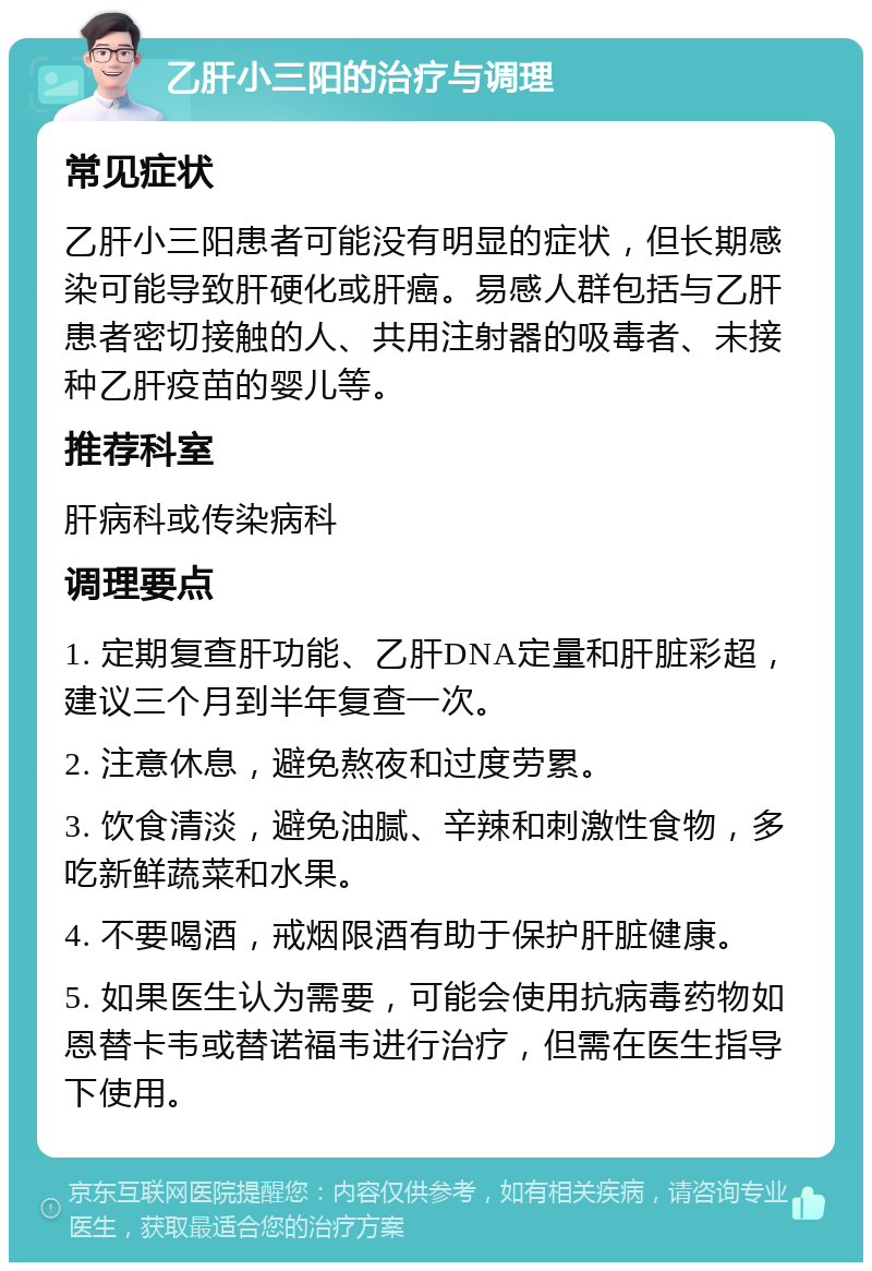 乙肝小三阳的治疗与调理 常见症状 乙肝小三阳患者可能没有明显的症状，但长期感染可能导致肝硬化或肝癌。易感人群包括与乙肝患者密切接触的人、共用注射器的吸毒者、未接种乙肝疫苗的婴儿等。 推荐科室 肝病科或传染病科 调理要点 1. 定期复查肝功能、乙肝DNA定量和肝脏彩超，建议三个月到半年复查一次。 2. 注意休息，避免熬夜和过度劳累。 3. 饮食清淡，避免油腻、辛辣和刺激性食物，多吃新鲜蔬菜和水果。 4. 不要喝酒，戒烟限酒有助于保护肝脏健康。 5. 如果医生认为需要，可能会使用抗病毒药物如恩替卡韦或替诺福韦进行治疗，但需在医生指导下使用。