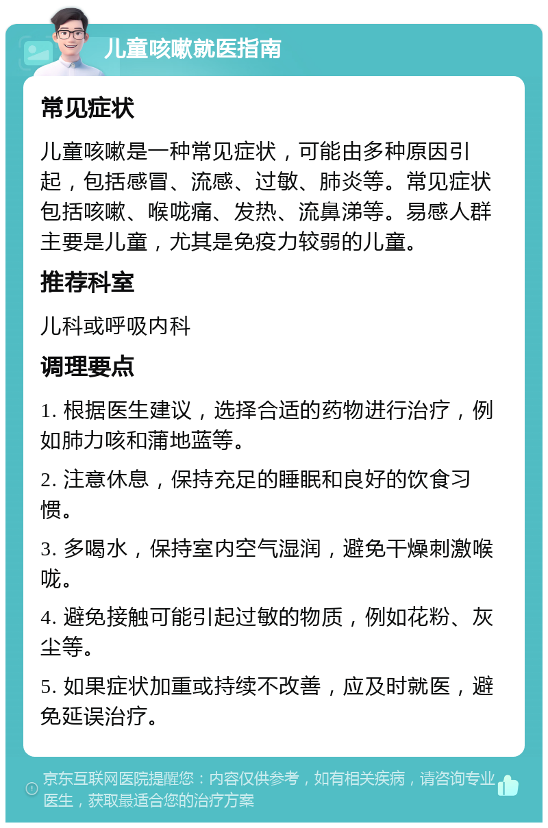 儿童咳嗽就医指南 常见症状 儿童咳嗽是一种常见症状，可能由多种原因引起，包括感冒、流感、过敏、肺炎等。常见症状包括咳嗽、喉咙痛、发热、流鼻涕等。易感人群主要是儿童，尤其是免疫力较弱的儿童。 推荐科室 儿科或呼吸内科 调理要点 1. 根据医生建议，选择合适的药物进行治疗，例如肺力咳和蒲地蓝等。 2. 注意休息，保持充足的睡眠和良好的饮食习惯。 3. 多喝水，保持室内空气湿润，避免干燥刺激喉咙。 4. 避免接触可能引起过敏的物质，例如花粉、灰尘等。 5. 如果症状加重或持续不改善，应及时就医，避免延误治疗。