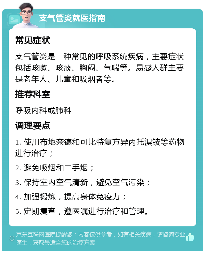 支气管炎就医指南 常见症状 支气管炎是一种常见的呼吸系统疾病，主要症状包括咳嗽、咳痰、胸闷、气喘等。易感人群主要是老年人、儿童和吸烟者等。 推荐科室 呼吸内科或肺科 调理要点 1. 使用布地奈德和可比特复方异丙托溴铵等药物进行治疗； 2. 避免吸烟和二手烟； 3. 保持室内空气清新，避免空气污染； 4. 加强锻炼，提高身体免疫力； 5. 定期复查，遵医嘱进行治疗和管理。