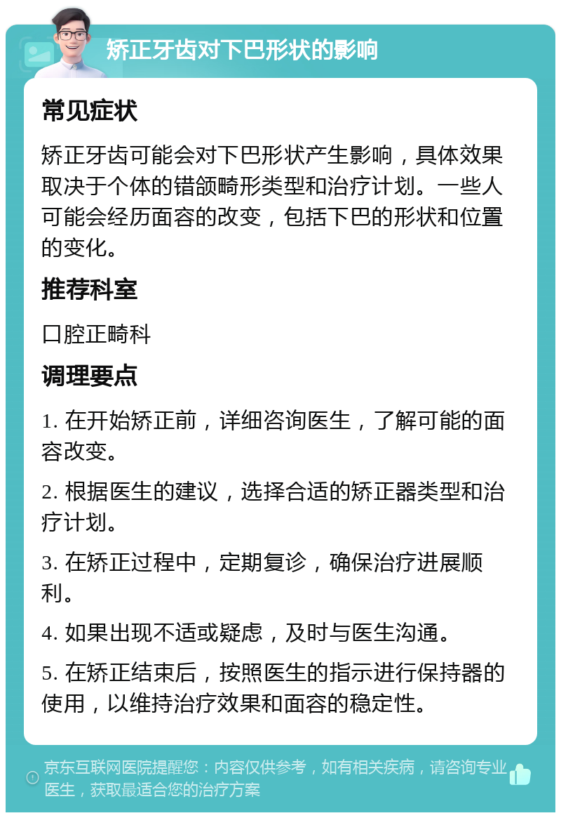 矫正牙齿对下巴形状的影响 常见症状 矫正牙齿可能会对下巴形状产生影响，具体效果取决于个体的错颌畸形类型和治疗计划。一些人可能会经历面容的改变，包括下巴的形状和位置的变化。 推荐科室 口腔正畸科 调理要点 1. 在开始矫正前，详细咨询医生，了解可能的面容改变。 2. 根据医生的建议，选择合适的矫正器类型和治疗计划。 3. 在矫正过程中，定期复诊，确保治疗进展顺利。 4. 如果出现不适或疑虑，及时与医生沟通。 5. 在矫正结束后，按照医生的指示进行保持器的使用，以维持治疗效果和面容的稳定性。