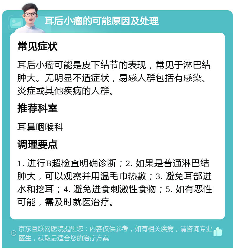 耳后小瘤的可能原因及处理 常见症状 耳后小瘤可能是皮下结节的表现，常见于淋巴结肿大。无明显不适症状，易感人群包括有感染、炎症或其他疾病的人群。 推荐科室 耳鼻咽喉科 调理要点 1. 进行B超检查明确诊断；2. 如果是普通淋巴结肿大，可以观察并用温毛巾热敷；3. 避免耳部进水和挖耳；4. 避免进食刺激性食物；5. 如有恶性可能，需及时就医治疗。