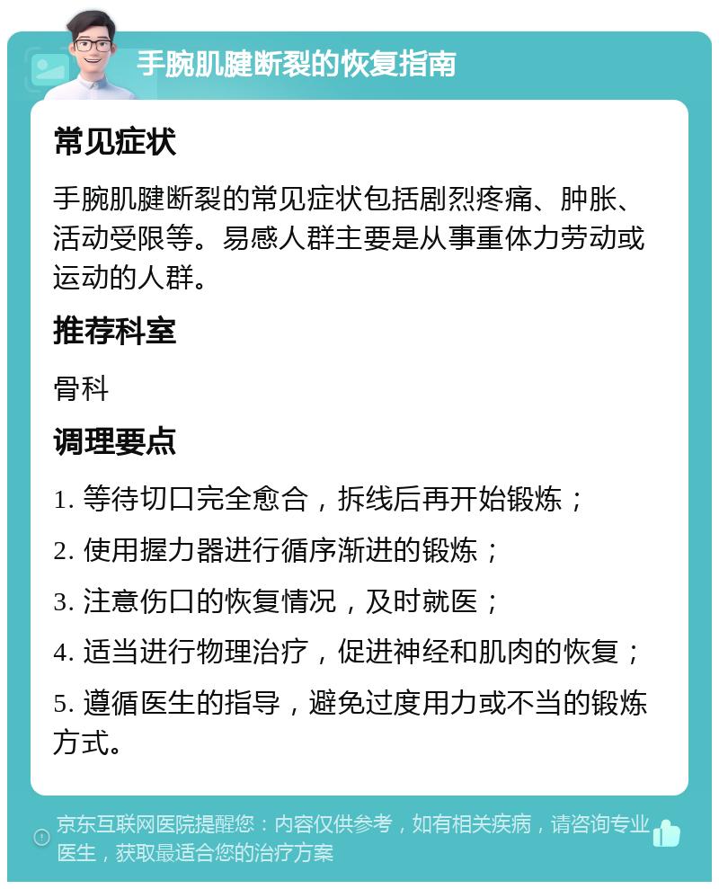 手腕肌腱断裂的恢复指南 常见症状 手腕肌腱断裂的常见症状包括剧烈疼痛、肿胀、活动受限等。易感人群主要是从事重体力劳动或运动的人群。 推荐科室 骨科 调理要点 1. 等待切口完全愈合，拆线后再开始锻炼； 2. 使用握力器进行循序渐进的锻炼； 3. 注意伤口的恢复情况，及时就医； 4. 适当进行物理治疗，促进神经和肌肉的恢复； 5. 遵循医生的指导，避免过度用力或不当的锻炼方式。