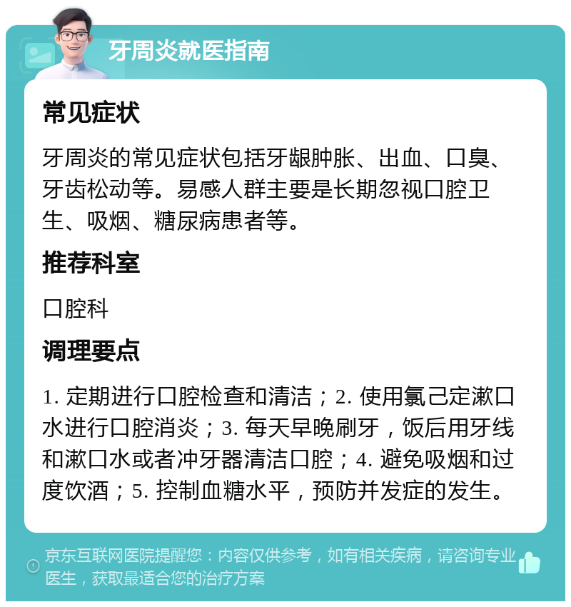 牙周炎就医指南 常见症状 牙周炎的常见症状包括牙龈肿胀、出血、口臭、牙齿松动等。易感人群主要是长期忽视口腔卫生、吸烟、糖尿病患者等。 推荐科室 口腔科 调理要点 1. 定期进行口腔检查和清洁；2. 使用氯己定漱口水进行口腔消炎；3. 每天早晚刷牙，饭后用牙线和漱口水或者冲牙器清洁口腔；4. 避免吸烟和过度饮酒；5. 控制血糖水平，预防并发症的发生。