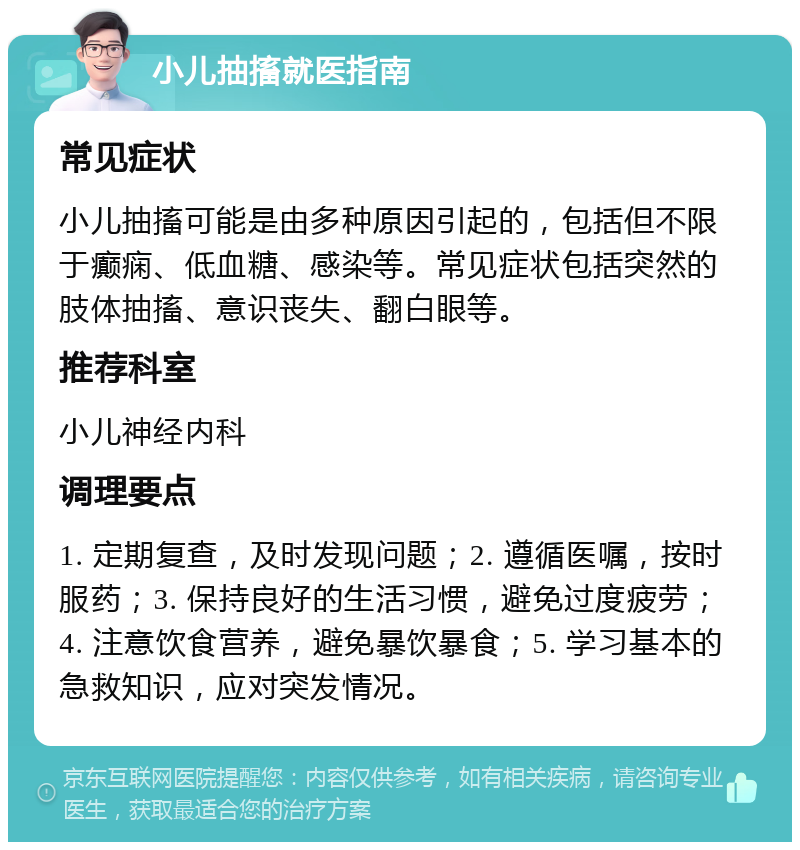 小儿抽搐就医指南 常见症状 小儿抽搐可能是由多种原因引起的，包括但不限于癫痫、低血糖、感染等。常见症状包括突然的肢体抽搐、意识丧失、翻白眼等。 推荐科室 小儿神经内科 调理要点 1. 定期复查，及时发现问题；2. 遵循医嘱，按时服药；3. 保持良好的生活习惯，避免过度疲劳；4. 注意饮食营养，避免暴饮暴食；5. 学习基本的急救知识，应对突发情况。