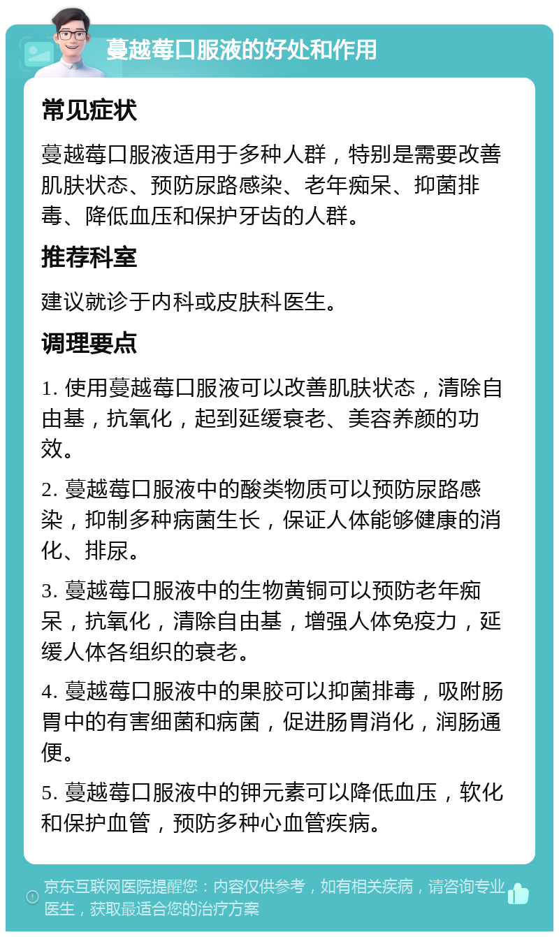 蔓越莓口服液的好处和作用 常见症状 蔓越莓口服液适用于多种人群，特别是需要改善肌肤状态、预防尿路感染、老年痴呆、抑菌排毒、降低血压和保护牙齿的人群。 推荐科室 建议就诊于内科或皮肤科医生。 调理要点 1. 使用蔓越莓口服液可以改善肌肤状态，清除自由基，抗氧化，起到延缓衰老、美容养颜的功效。 2. 蔓越莓口服液中的酸类物质可以预防尿路感染，抑制多种病菌生长，保证人体能够健康的消化、排尿。 3. 蔓越莓口服液中的生物黄铜可以预防老年痴呆，抗氧化，清除自由基，增强人体免疫力，延缓人体各组织的衰老。 4. 蔓越莓口服液中的果胶可以抑菌排毒，吸附肠胃中的有害细菌和病菌，促进肠胃消化，润肠通便。 5. 蔓越莓口服液中的钾元素可以降低血压，软化和保护血管，预防多种心血管疾病。