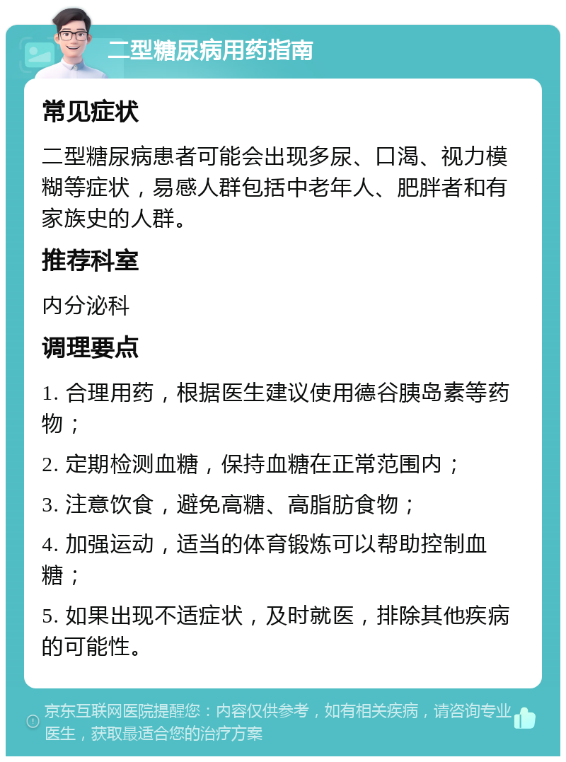 二型糖尿病用药指南 常见症状 二型糖尿病患者可能会出现多尿、口渴、视力模糊等症状，易感人群包括中老年人、肥胖者和有家族史的人群。 推荐科室 内分泌科 调理要点 1. 合理用药，根据医生建议使用德谷胰岛素等药物； 2. 定期检测血糖，保持血糖在正常范围内； 3. 注意饮食，避免高糖、高脂肪食物； 4. 加强运动，适当的体育锻炼可以帮助控制血糖； 5. 如果出现不适症状，及时就医，排除其他疾病的可能性。