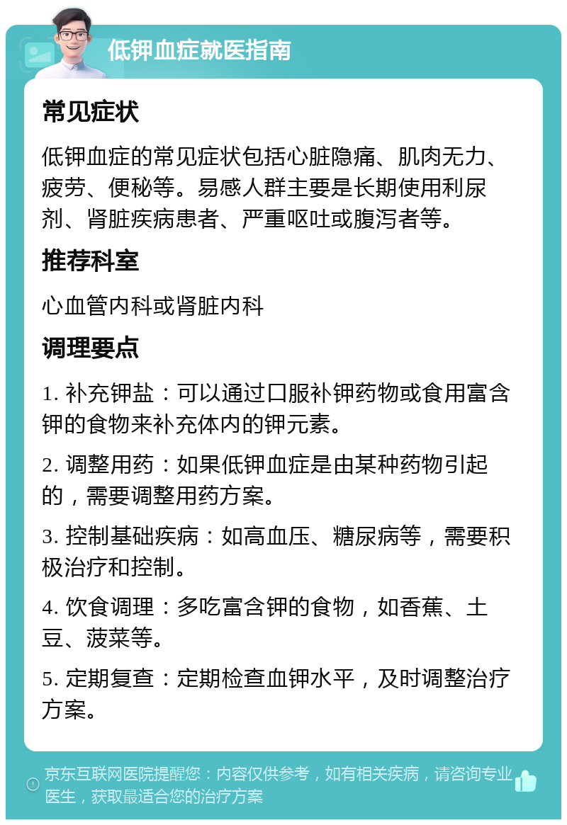 低钾血症就医指南 常见症状 低钾血症的常见症状包括心脏隐痛、肌肉无力、疲劳、便秘等。易感人群主要是长期使用利尿剂、肾脏疾病患者、严重呕吐或腹泻者等。 推荐科室 心血管内科或肾脏内科 调理要点 1. 补充钾盐：可以通过口服补钾药物或食用富含钾的食物来补充体内的钾元素。 2. 调整用药：如果低钾血症是由某种药物引起的，需要调整用药方案。 3. 控制基础疾病：如高血压、糖尿病等，需要积极治疗和控制。 4. 饮食调理：多吃富含钾的食物，如香蕉、土豆、菠菜等。 5. 定期复查：定期检查血钾水平，及时调整治疗方案。